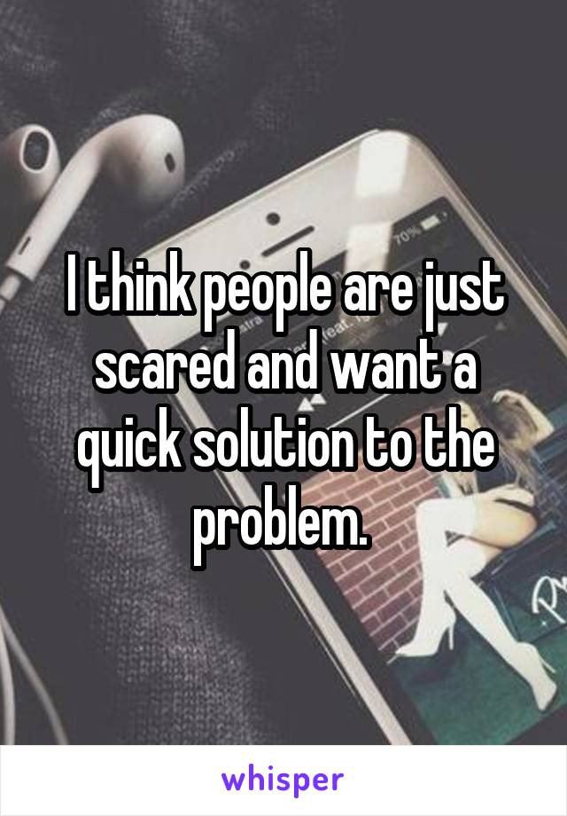 I think people are just scared and want a quick solution to the problem. 