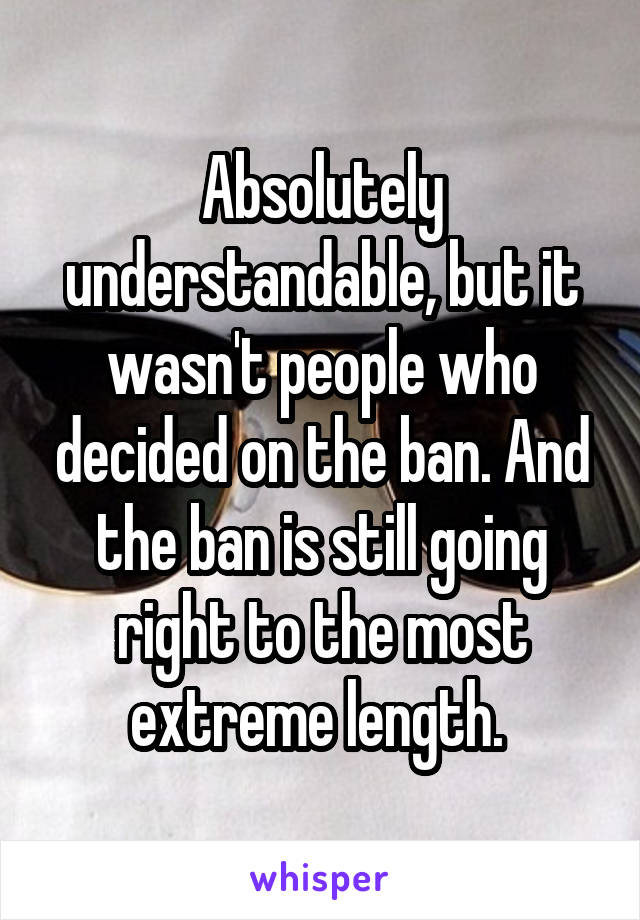 Absolutely understandable, but it wasn't people who decided on the ban. And the ban is still going right to the most extreme length. 