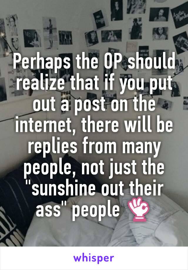 Perhaps the OP should realize that if you put out a post on the internet, there will be replies from many people, not just the "sunshine out their ass" people 👌