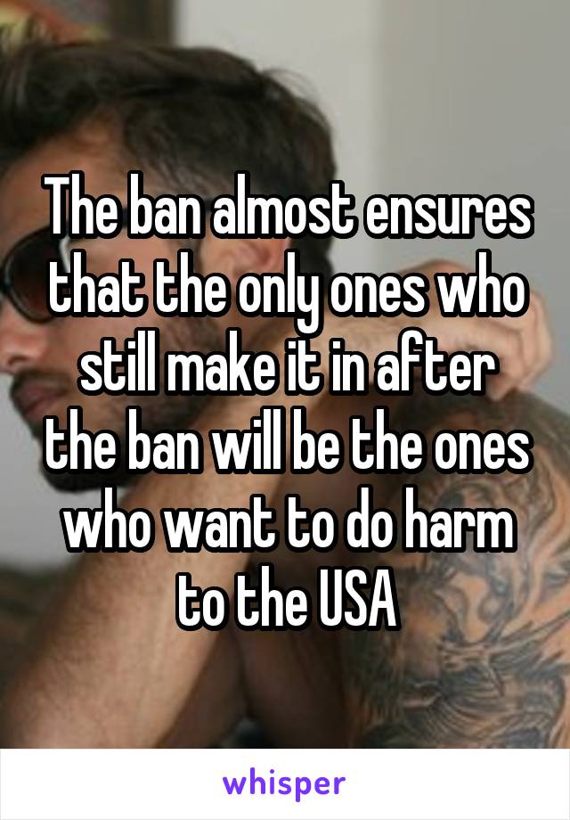 The ban almost ensures that the only ones who still make it in after the ban will be the ones who want to do harm to the USA