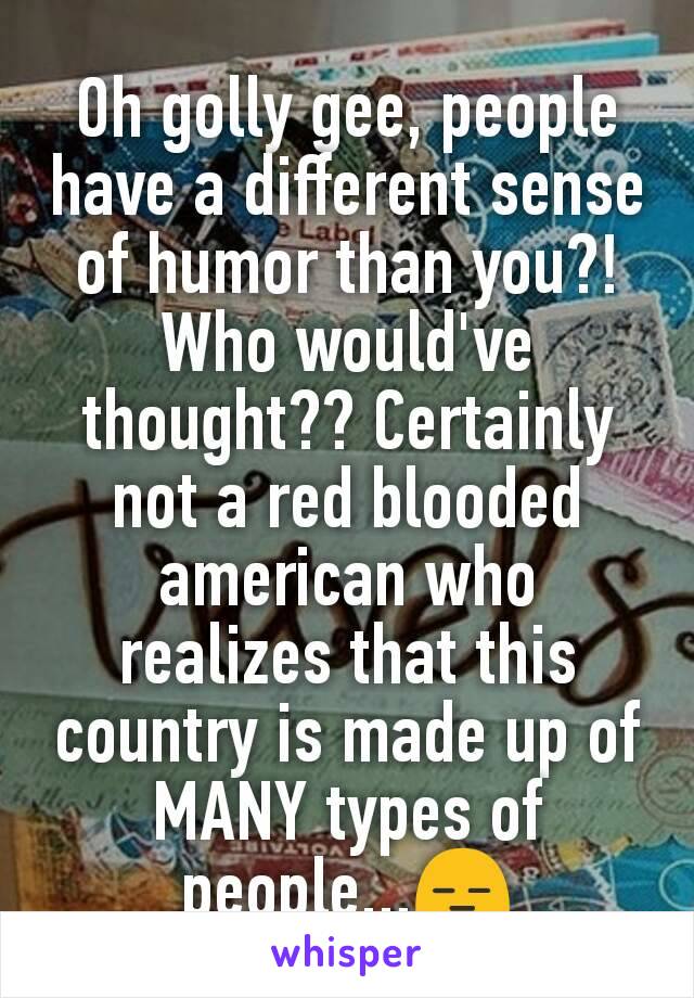 Oh golly gee, people have a different sense of humor​ than you?! Who would've thought?? Certainly not a red blooded american who realizes that this country is made up of MANY types of people...😑