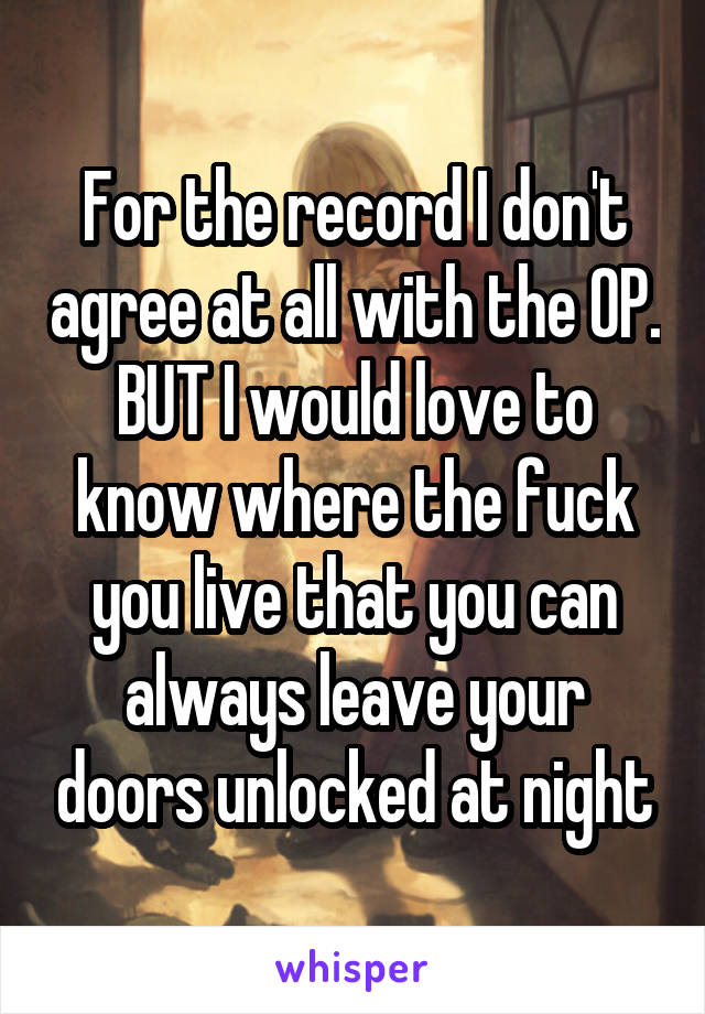 For the record I don't agree at all with the OP. BUT I would love to know where the fuck you live that you can always leave your doors unlocked at night