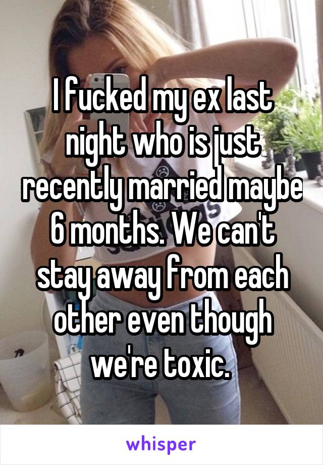 I fucked my ex last night who is just recently married maybe 6 months. We can't stay away from each other even though we're toxic. 