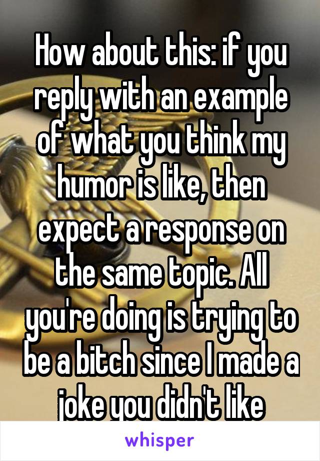 How about this: if you reply with an example of what you think my humor is like, then expect a response on the same topic. All you're doing is trying to be a bitch since I made a joke you didn't like