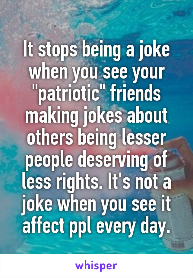 It stops being a joke when you see your "patriotic" friends making jokes about others being lesser people deserving of less rights. It's not a joke when you see it affect ppl every day.