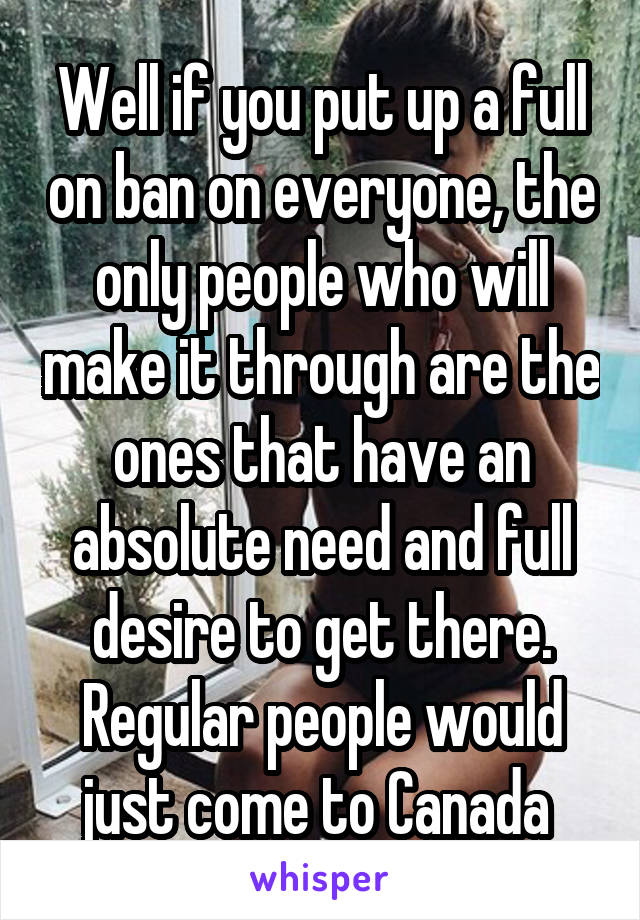 Well if you put up a full on ban on everyone, the only people who will make it through are the ones that have an absolute need and full desire to get there. Regular people would just come to Canada 