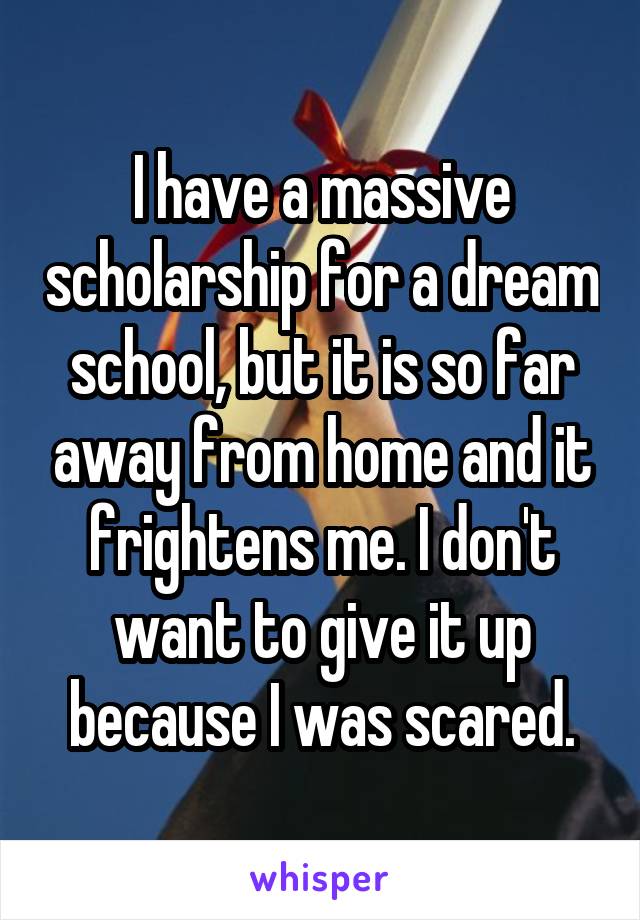 I have a massive scholarship for a dream school, but it is so far away from home and it frightens me. I don't want to give it up because I was scared.