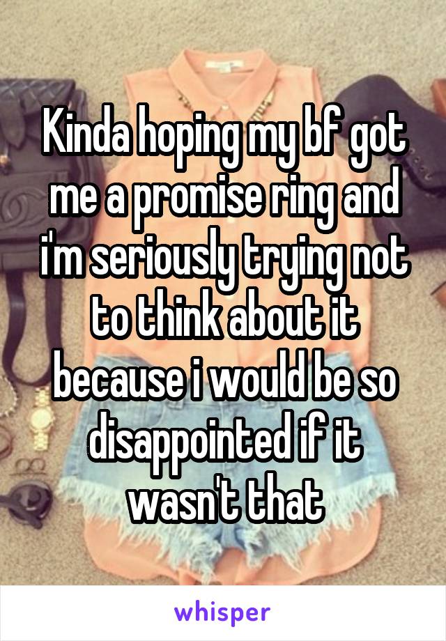 Kinda hoping my bf got me a promise ring and i'm seriously trying not to think about it because i would be so disappointed if it wasn't that