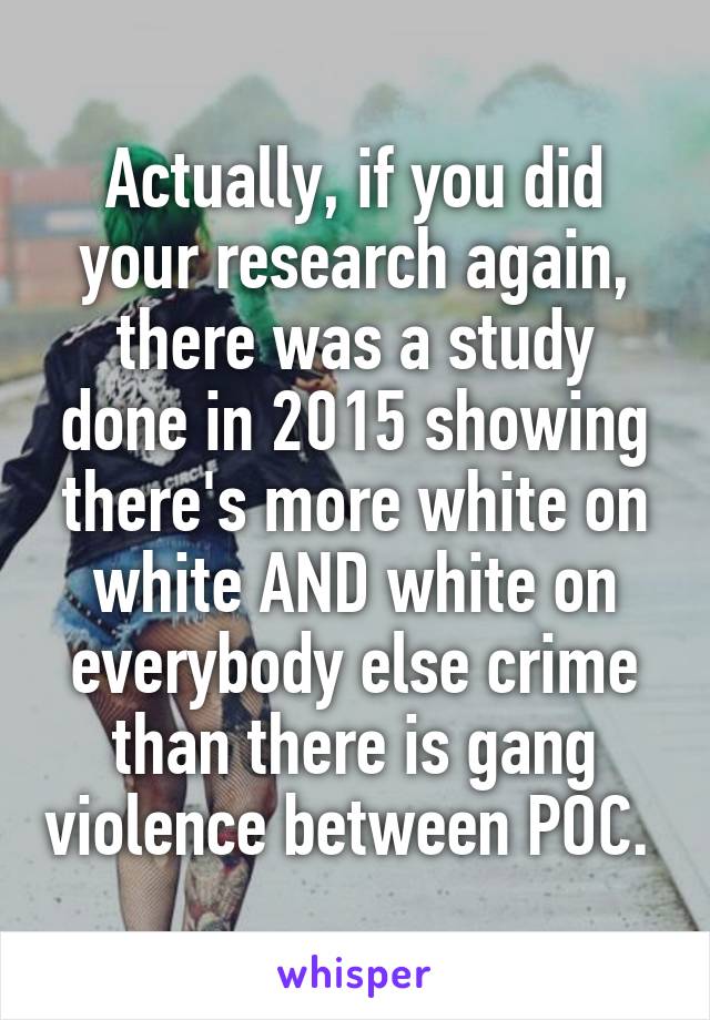 Actually, if you did your research again, there was a study done in 2015 showing there's more white on white AND white on everybody else crime than there is gang violence between POC. 