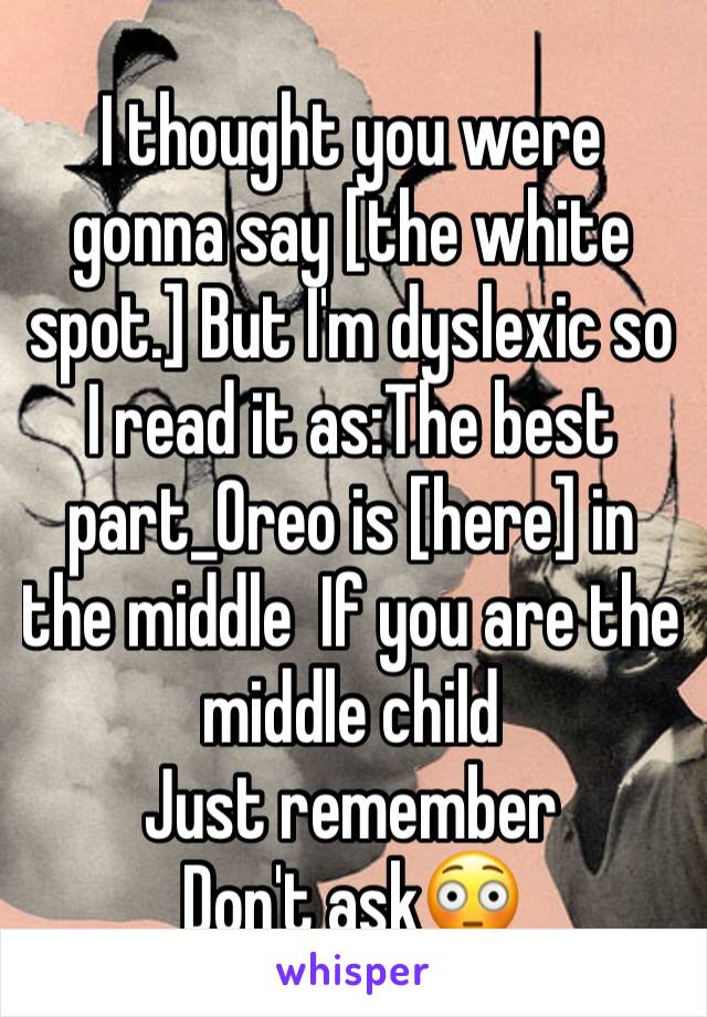 I thought you were gonna say [the white spot.] But I'm dyslexic so I read it as:The best part_Oreo is [here] in the middle  If you are the middle child 
Just remember
Don't ask😳