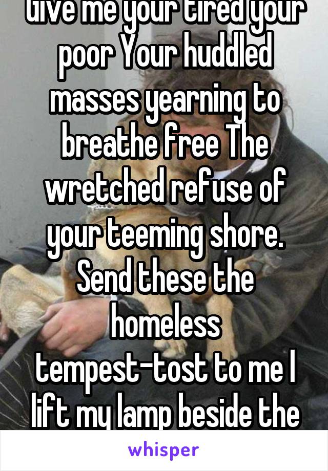 Give me your tired your poor Your huddled masses yearning to breathe free The wretched refuse of your teeming shore. Send these the homeless tempest-tost to me I lift my lamp beside the golden door