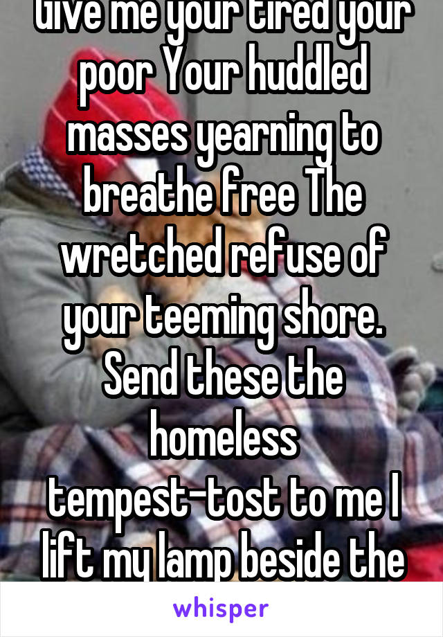 Give me your tired your poor Your huddled masses yearning to breathe free The wretched refuse of your teeming shore. Send these the homeless tempest-tost to me I lift my lamp beside the golden door!