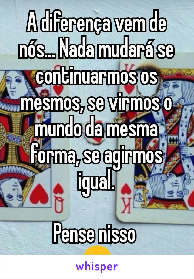 A diferença vem de nós... Nada mudará se continuarmos os mesmos, se virmos o mundo da mesma forma, se agirmos igual.

Pense nisso 
😉