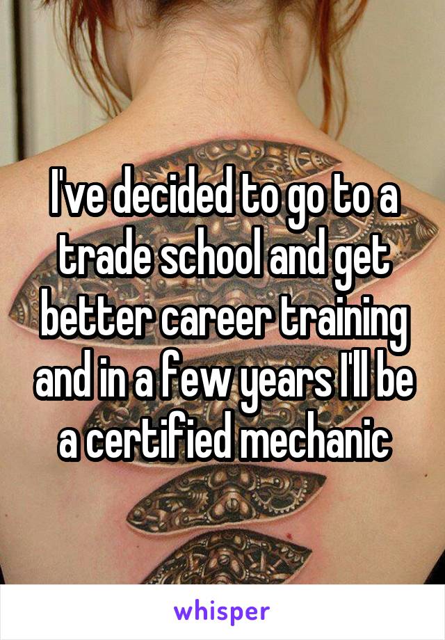 I've decided to go to a trade school and get better career training and in a few years I'll be a certified mechanic