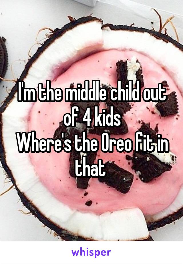 I'm the middle child out of 4 kids
Where's the Oreo fit in that 