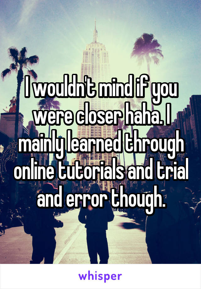 I wouldn't mind if you were closer haha. I mainly learned through online tutorials and trial and error though.