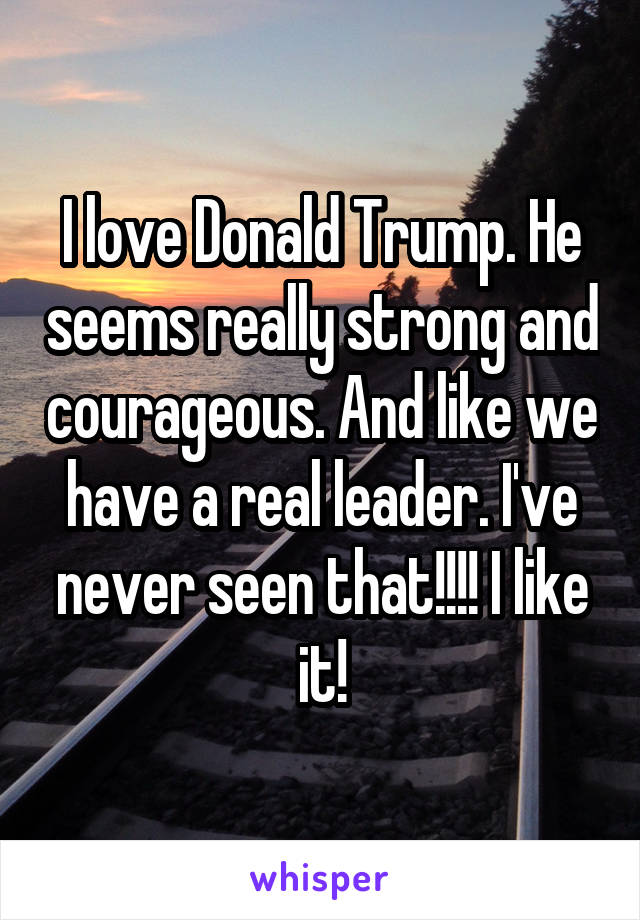 I love Donald Trump. He seems really strong and courageous. And like we have a real leader. I've never seen that!!!! I like it!