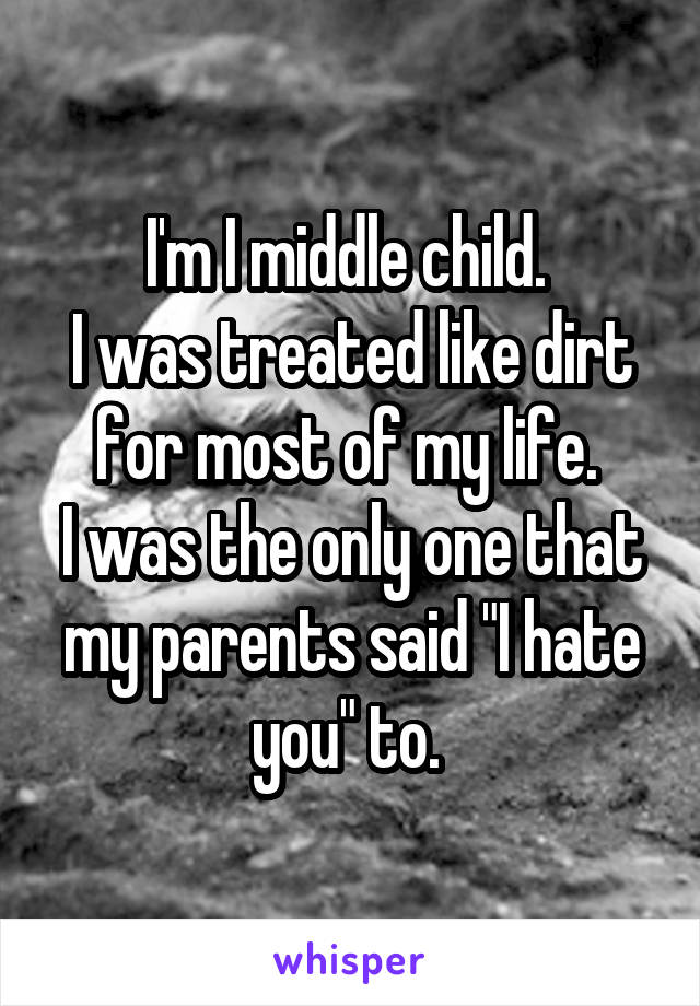 I'm I middle child. 
I was treated like dirt for most of my life. 
I was the only one that my parents said "I hate you" to. 