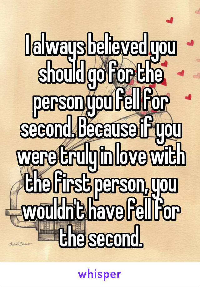 I always believed you should go for the person you fell for second. Because if you were truly in love with the first person, you wouldn't have fell for the second.