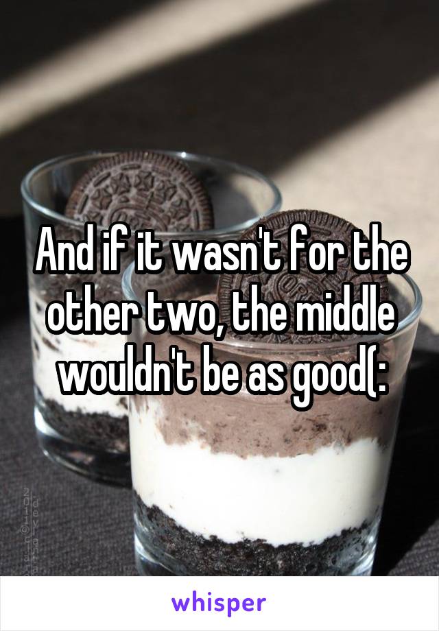 And if it wasn't for the other two, the middle wouldn't be as good(: