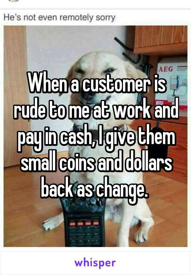 When a customer is rude to me at work and pay in cash, I give them small coins and dollars back as change. 