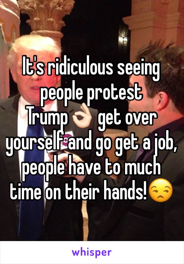 It's ridiculous seeing people protest Trump👌🏻 get over yourself and go get a job, people have to much time on their hands!😒