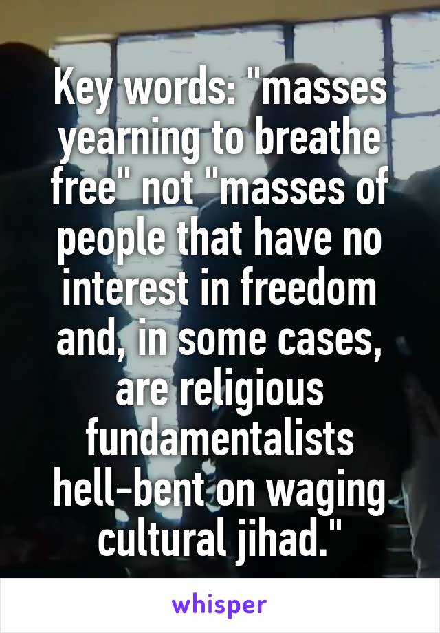 Key words: "masses yearning to breathe free" not "masses of people that have no interest in freedom and, in some cases, are religious fundamentalists hell-bent on waging cultural jihad."