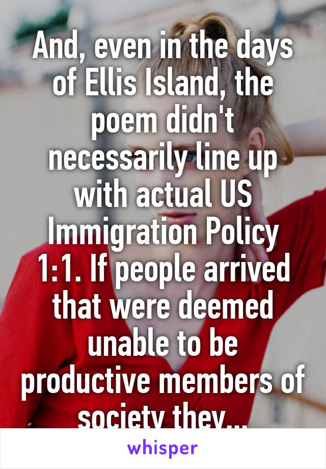 And, even in the days of Ellis Island, the poem didn't necessarily line up with actual US Immigration Policy 1:1. If people arrived that were deemed unable to be productive members of society they...