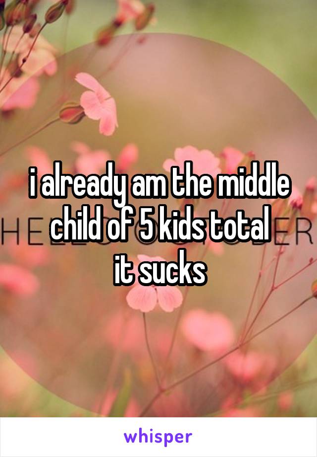 i already am the middle child of 5 kids total
it sucks