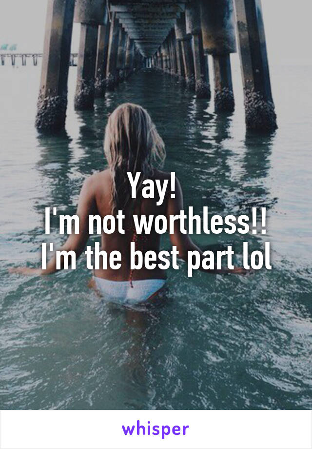 Yay! 
I'm not worthless!!
I'm the best part lol