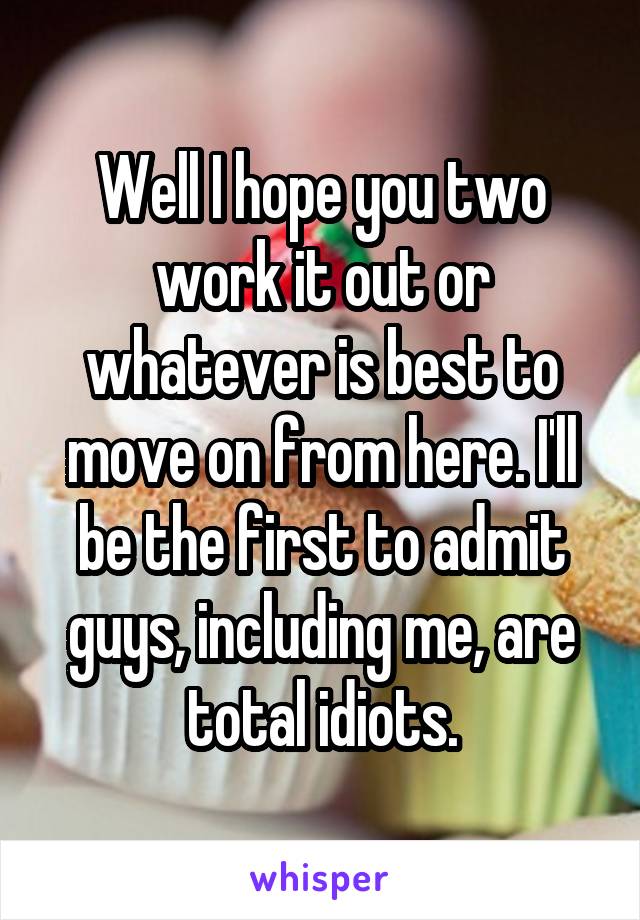 Well I hope you two work it out or whatever is best to move on from here. I'll be the first to admit guys, including me, are total idiots.