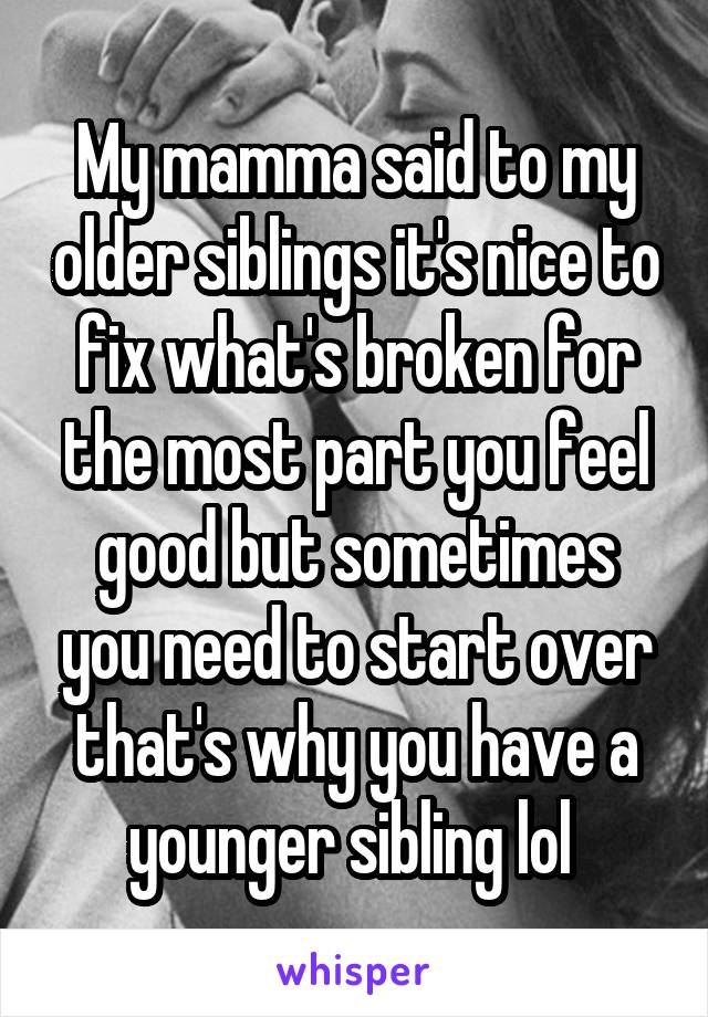 My mamma said to my older siblings it's nice to fix what's broken for the most part you feel good but sometimes you need to start over that's why you have a younger sibling lol 