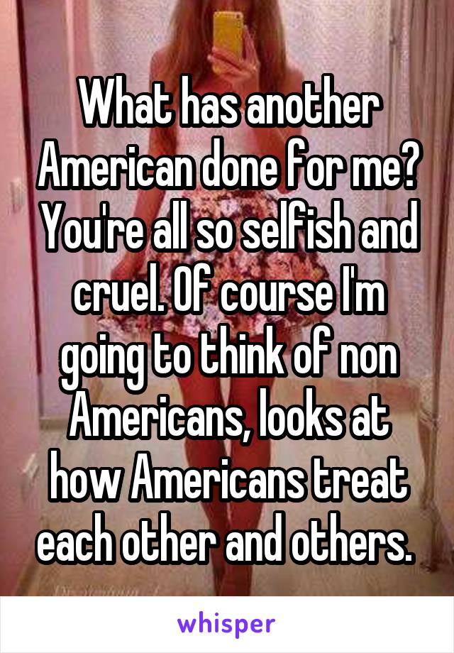 What has another American done for me? You're all so selfish and cruel. Of course I'm going to think of non Americans, looks at how Americans treat each other and others. 