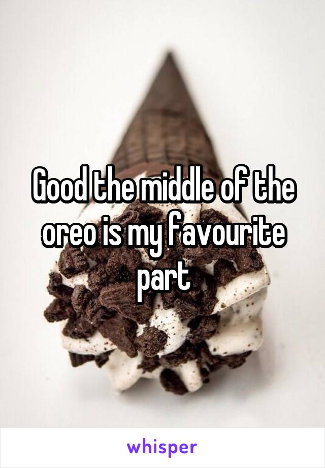 Good the middle of the oreo is my favourite part