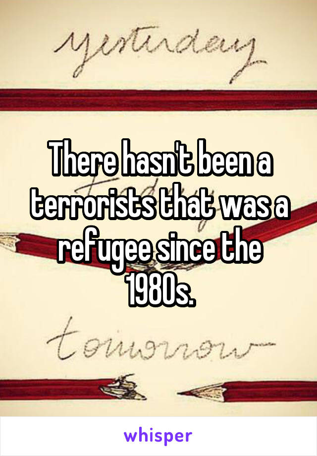 There hasn't been a terrorists that was a refugee since the 1980s.