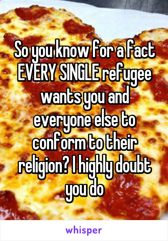 So you know for a fact EVERY SINGLE refugee wants you and everyone else to conform to their religion? I highly doubt you do