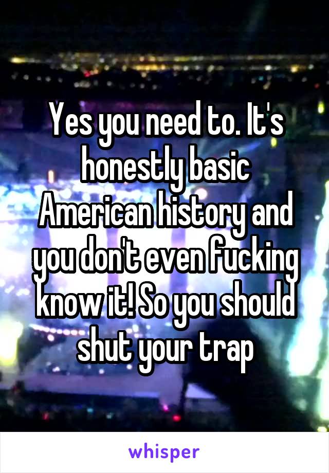 Yes you need to. It's honestly basic American history and you don't even fucking know it! So you should shut your trap