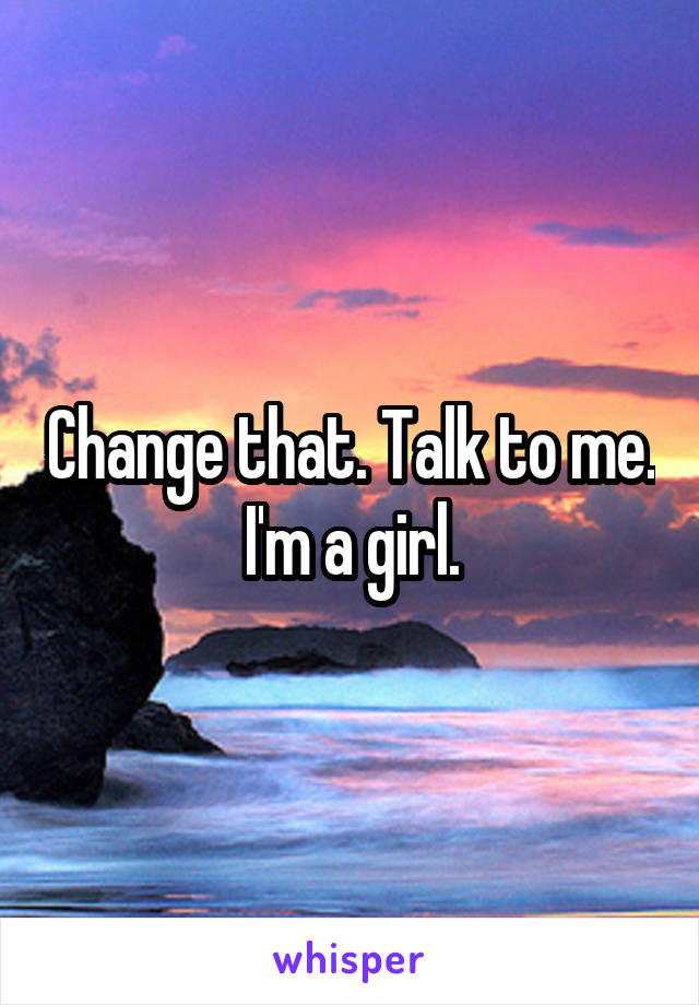 Change that. Talk to me. I'm a girl.