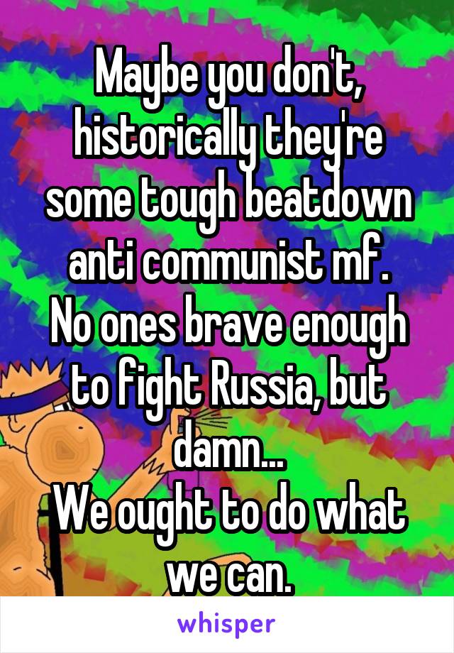 Maybe you don't, historically they're some tough beatdown anti communist mf.
No ones brave enough to fight Russia, but damn...
We ought to do what we can.