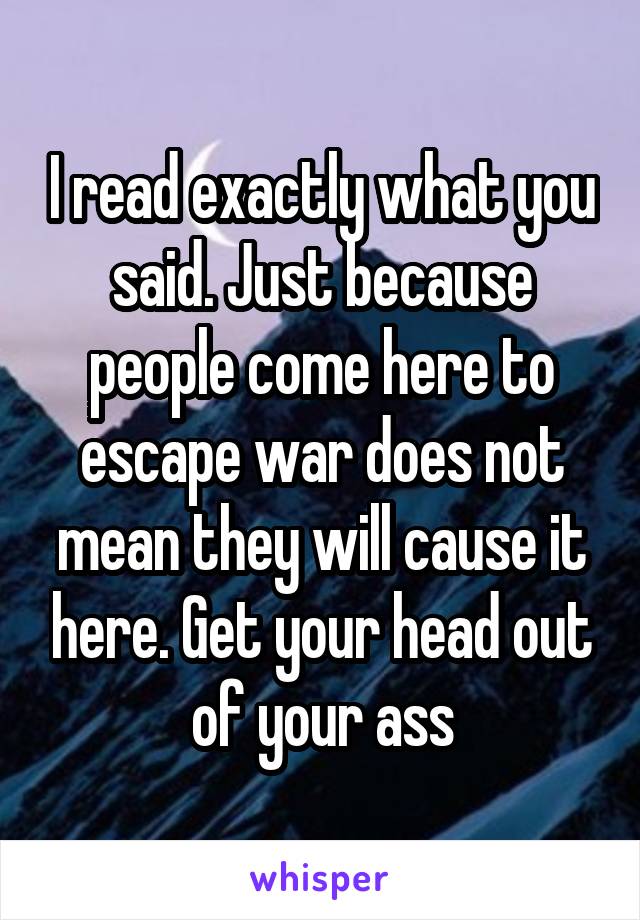 I read exactly what you said. Just because people come here to escape war does not mean they will cause it here. Get your head out of your ass