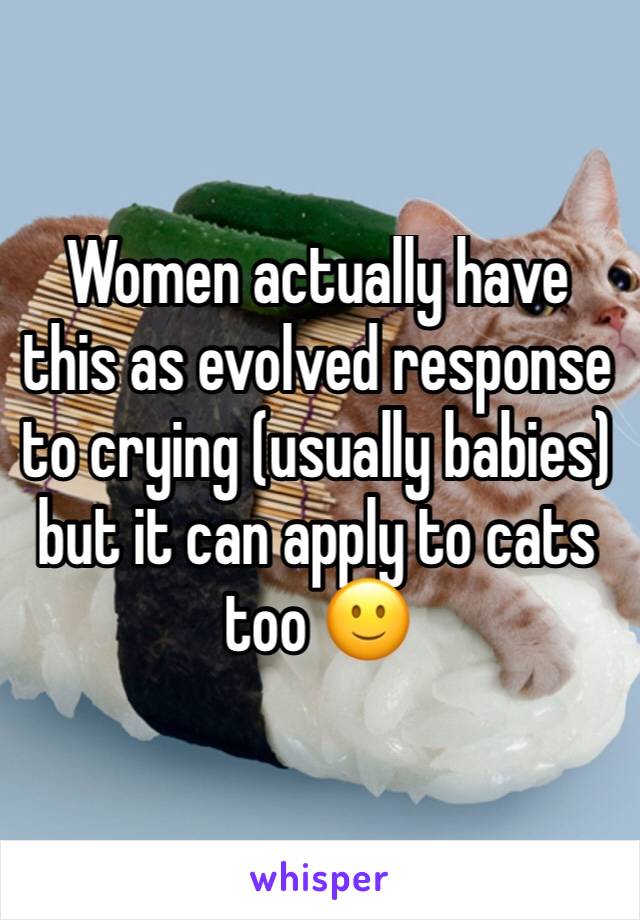 Women actually have this as evolved response to crying (usually babies) but it can apply to cats too 🙂