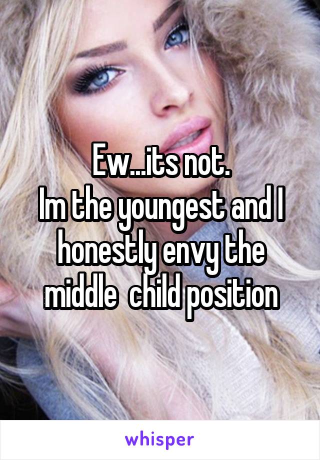 Ew...its not.
Im the youngest and I honestly envy the middle  child position