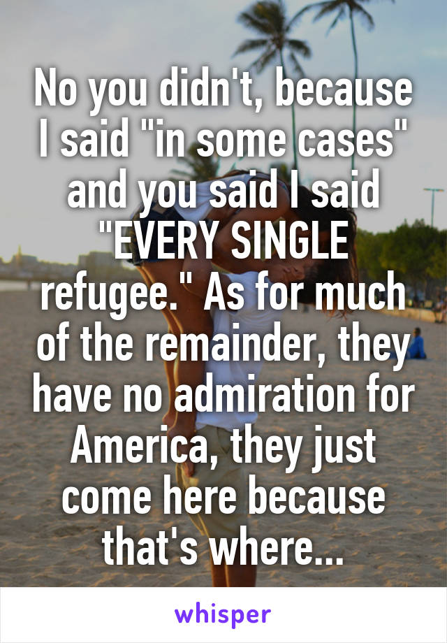 No you didn't, because I said "in some cases" and you said I said "EVERY SINGLE refugee." As for much of the remainder, they have no admiration for America, they just come here because that's where...