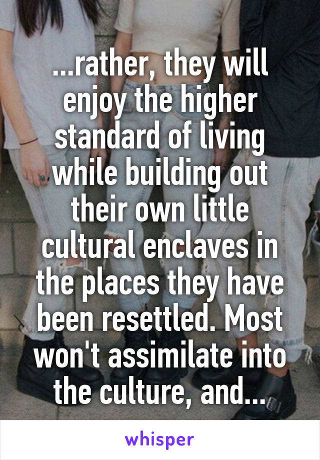 ...rather, they will enjoy the higher standard of living while building out their own little cultural enclaves in the places they have been resettled. Most won't assimilate into the culture, and...