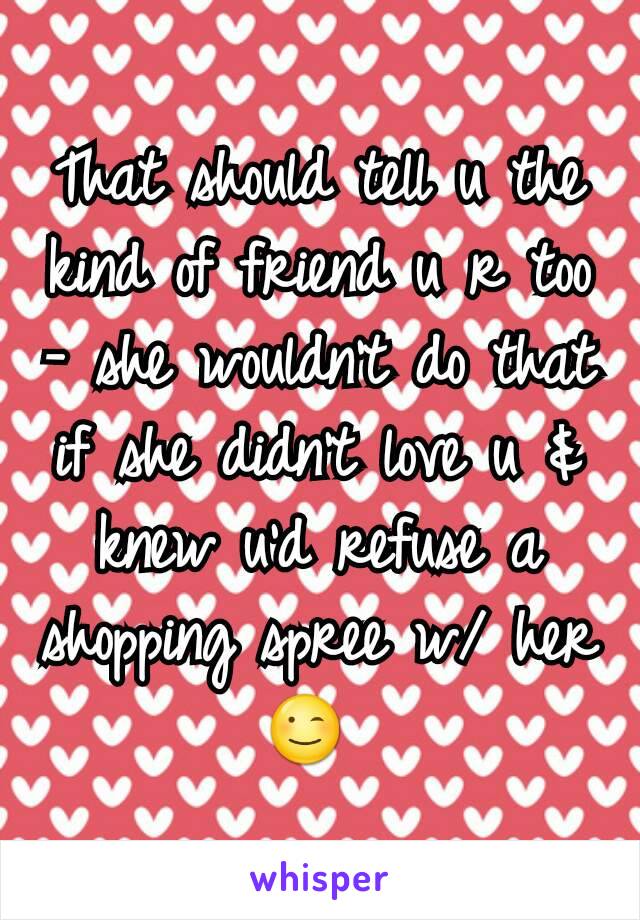 That should tell u the kind of friend u r too - she wouldn't do that if she didn't love u & knew u'd refuse a shopping spree w/ her 😉 