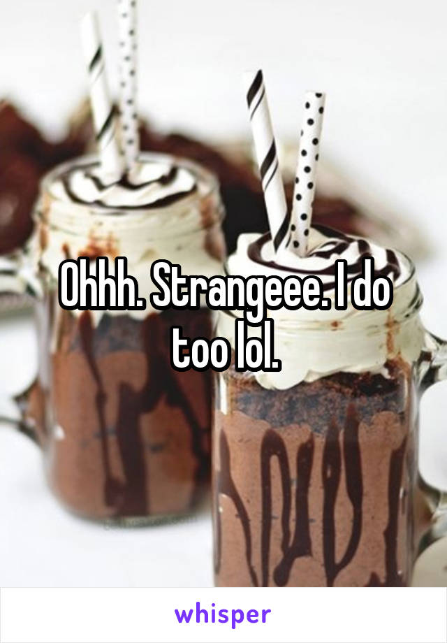 Ohhh. Strangeee. I do too lol.