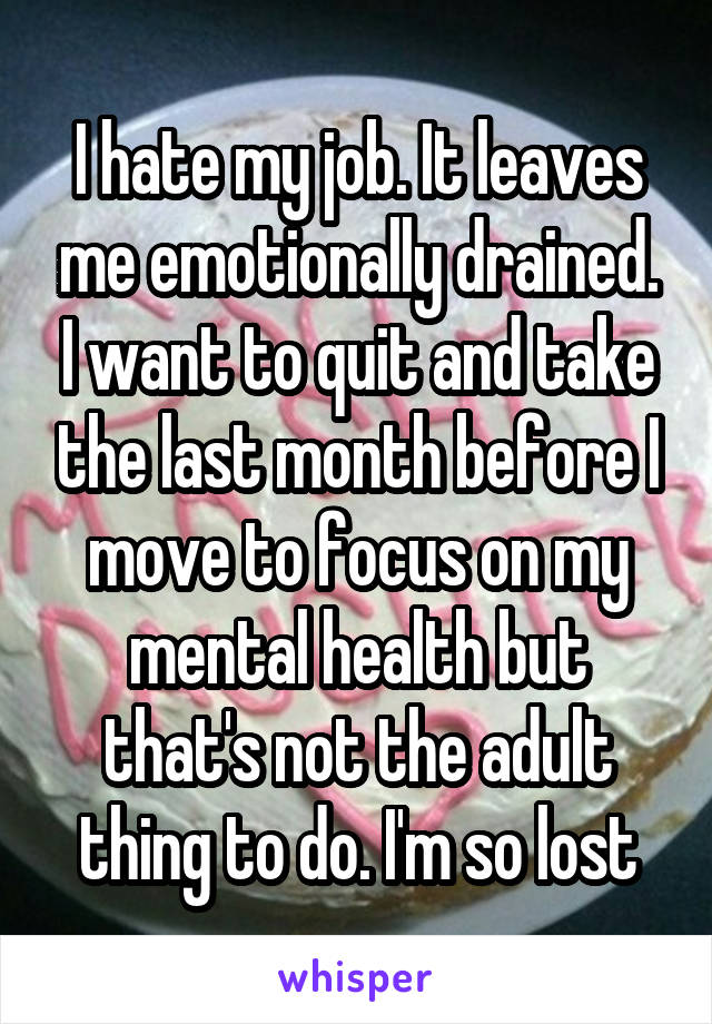 I hate my job. It leaves me emotionally drained. I want to quit and take the last month before I move to focus on my mental health but that's not the adult thing to do. I'm so lost