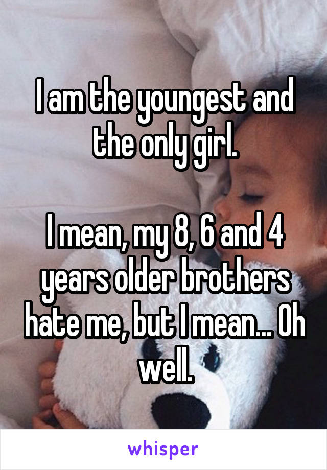 I am the youngest and the only girl.

I mean, my 8, 6 and 4 years older brothers hate me, but I mean... Oh well.