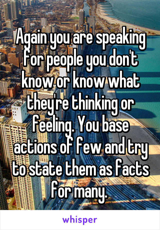 Again you are speaking for people you don't know or know what they're thinking or feeling. You base actions of few and try to state them as facts for many. 