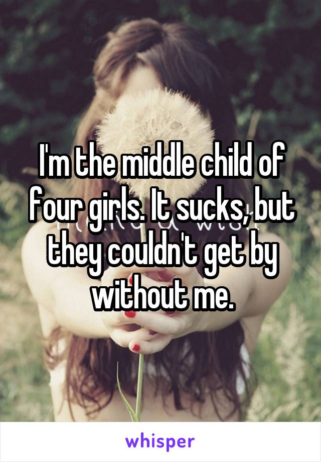 I'm the middle child of four girls. It sucks, but they couldn't get by without me.